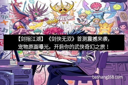 【剑指江湖】《剑侠无双》首测震撼来袭，宠物原画曝光，开启你的武侠奇幻之旅！